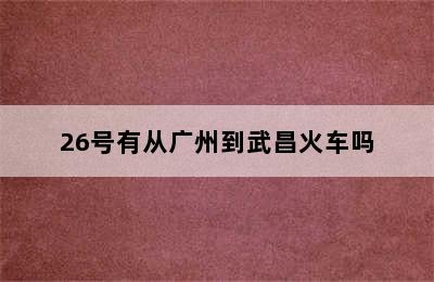 26号有从广州到武昌火车吗