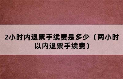 2小时内退票手续费是多少（两小时以内退票手续费）