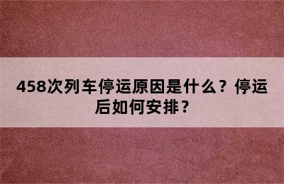 458次列车停运原因是什么？停运后如何安排？