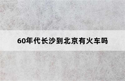 60年代长沙到北京有火车吗