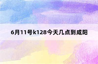 6月11号k128今天几点到咸阳