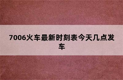 7006火车最新时刻表今天几点发车