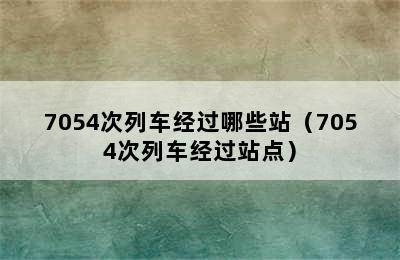 7054次列车经过哪些站（7054次列车经过站点）