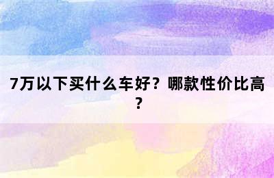 7万以下买什么车好？哪款性价比高？