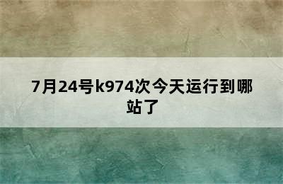 7月24号k974次今天运行到哪站了