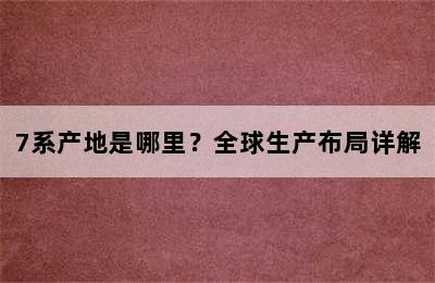 7系产地是哪里？全球生产布局详解