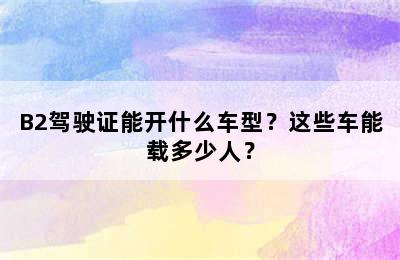 B2驾驶证能开什么车型？这些车能载多少人？