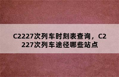 C2227次列车时刻表查询，C2227次列车途径哪些站点