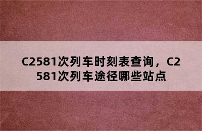 C2581次列车时刻表查询，C2581次列车途径哪些站点