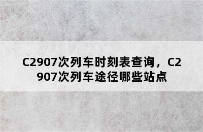 C2907次列车时刻表查询，C2907次列车途径哪些站点