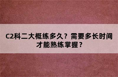 C2科二大概练多久？需要多长时间才能熟练掌握？