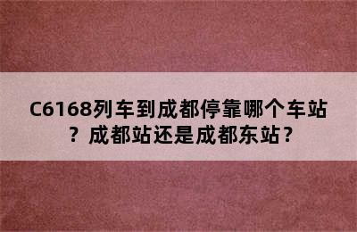 C6168列车到成都停靠哪个车站？成都站还是成都东站？
