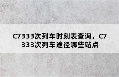 C7333次列车时刻表查询，C7333次列车途径哪些站点