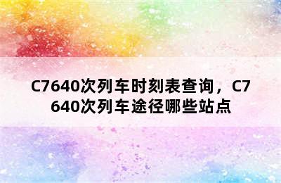 C7640次列车时刻表查询，C7640次列车途径哪些站点