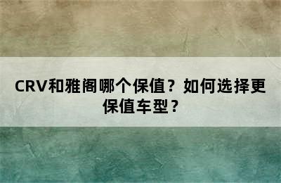 CRV和雅阁哪个保值？如何选择更保值车型？