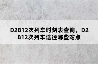 D2812次列车时刻表查询，D2812次列车途径哪些站点