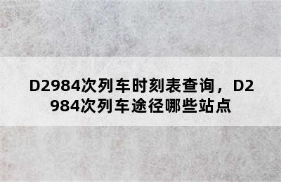 D2984次列车时刻表查询，D2984次列车途径哪些站点