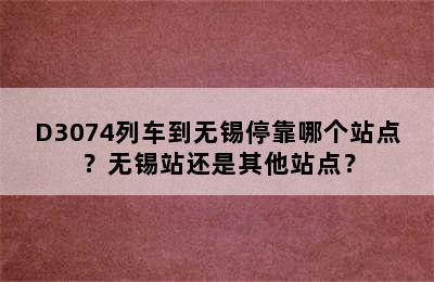 D3074列车到无锡停靠哪个站点？无锡站还是其他站点？