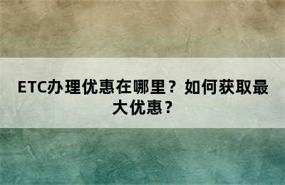 ETC办理优惠在哪里？如何获取最大优惠？