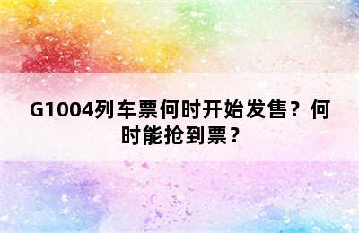 G1004列车票何时开始发售？何时能抢到票？