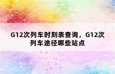 G12次列车时刻表查询，G12次列车途径哪些站点