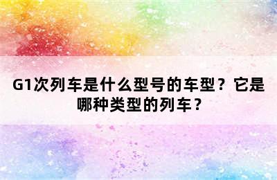 G1次列车是什么型号的车型？它是哪种类型的列车？