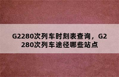 G2280次列车时刻表查询，G2280次列车途径哪些站点