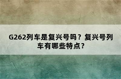 G262列车是复兴号吗？复兴号列车有哪些特点？