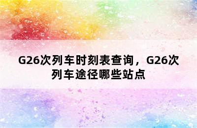 G26次列车时刻表查询，G26次列车途径哪些站点