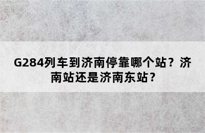 G284列车到济南停靠哪个站？济南站还是济南东站？