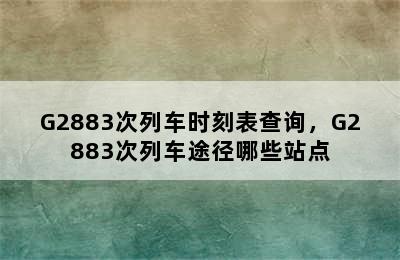 G2883次列车时刻表查询，G2883次列车途径哪些站点