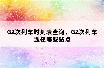 G2次列车时刻表查询，G2次列车途径哪些站点