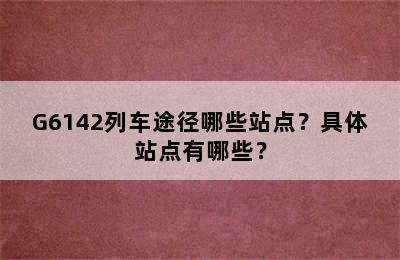 G6142列车途径哪些站点？具体站点有哪些？