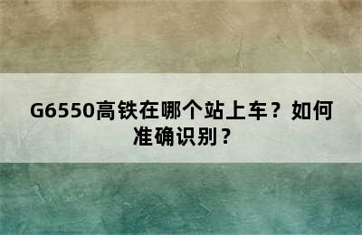 G6550高铁在哪个站上车？如何准确识别？