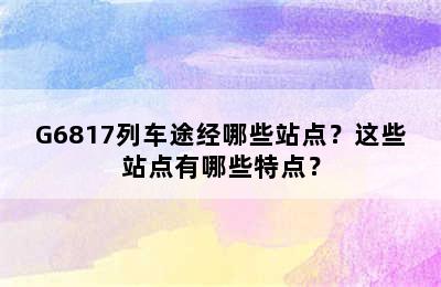 G6817列车途经哪些站点？这些站点有哪些特点？