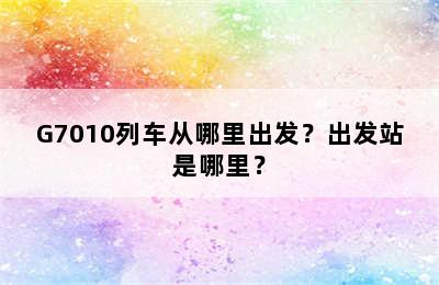 G7010列车从哪里出发？出发站是哪里？