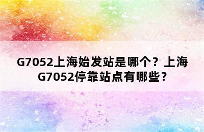 G7052上海始发站是哪个？上海G7052停靠站点有哪些？