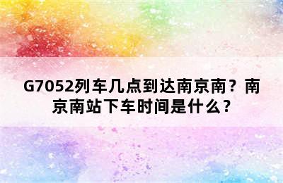 G7052列车几点到达南京南？南京南站下车时间是什么？