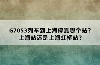 G7053列车到上海停靠哪个站？上海站还是上海虹桥站？