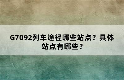 G7092列车途径哪些站点？具体站点有哪些？