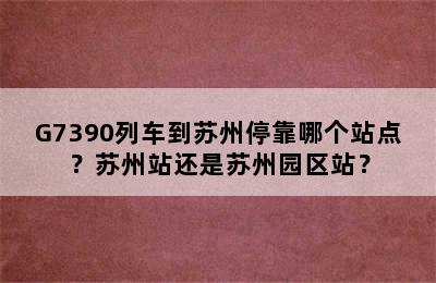 G7390列车到苏州停靠哪个站点？苏州站还是苏州园区站？