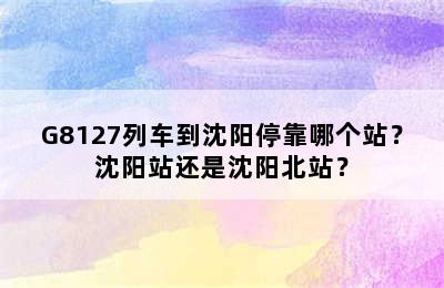 G8127列车到沈阳停靠哪个站？沈阳站还是沈阳北站？