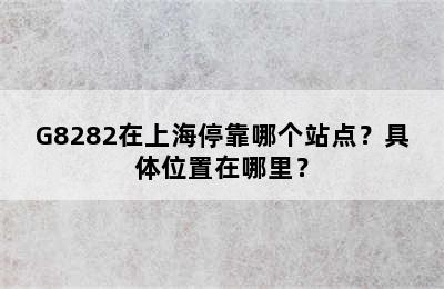 G8282在上海停靠哪个站点？具体位置在哪里？