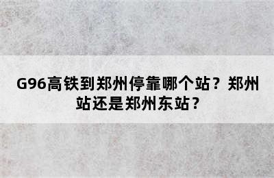 G96高铁到郑州停靠哪个站？郑州站还是郑州东站？