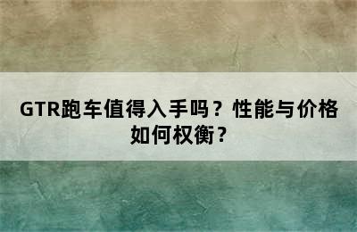 GTR跑车值得入手吗？性能与价格如何权衡？