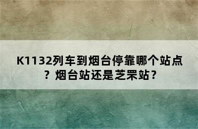 K1132列车到烟台停靠哪个站点？烟台站还是芝罘站？