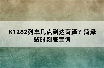 K1282列车几点到达菏泽？菏泽站时刻表查询