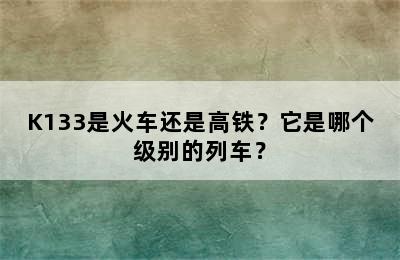 K133是火车还是高铁？它是哪个级别的列车？