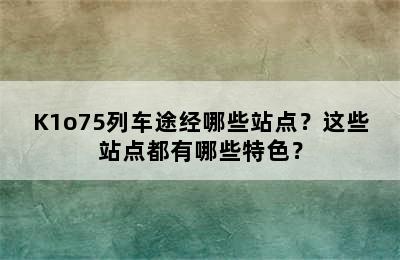 K1o75列车途经哪些站点？这些站点都有哪些特色？