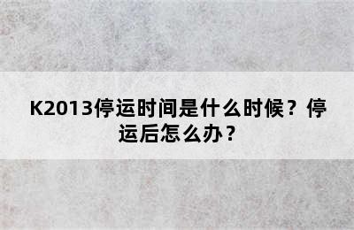 K2013停运时间是什么时候？停运后怎么办？